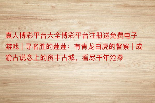 真人博彩平台大全博彩平台注册送免费电子游戏 | 寻名胜的莲莲：有青龙白虎的督察 | 成渝古说念上的资中古城，看尽千年沧桑